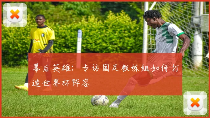 幕后英雄：专访国足教练组如何打造世界杯阵容