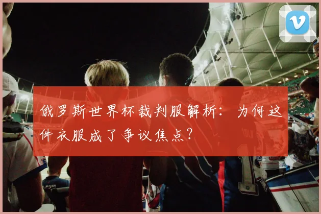 俄罗斯世界杯裁判服解析：为何这件衣服成了争议焦点？