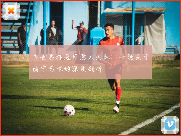 年世界杯冠军意大利队：一场关于防守艺术的深度剖析