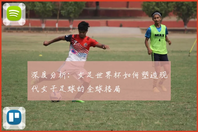 深度分析:女足世界杯如何塑造现代女子足球的全球格局