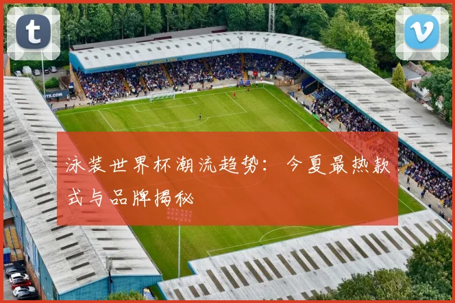 泳装世界杯潮流趋势：今夏最热款式与品牌揭秘