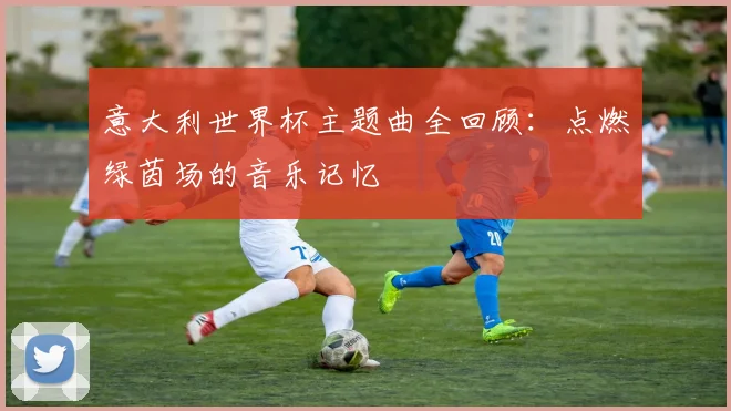 意大利世界杯主题曲全回顾:点燃绿茵场的音乐记忆