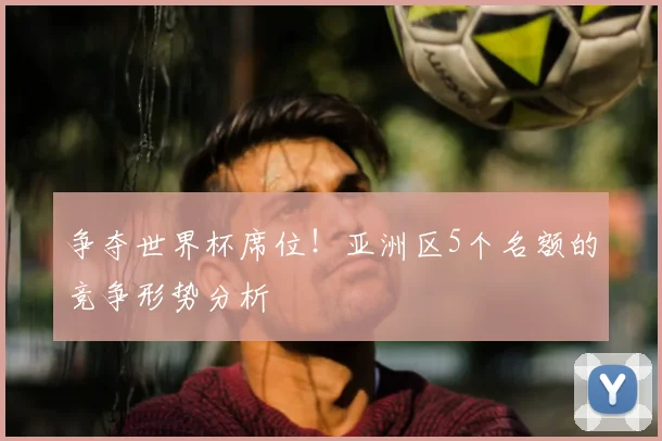 争夺世界杯席位！亚洲区5个名额的竞争形势分析