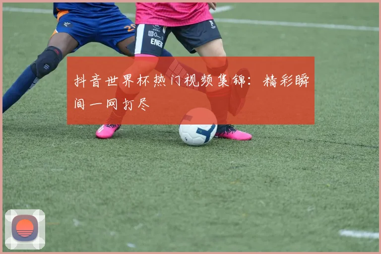 抖音世界杯热门视频集锦:精彩瞬间一网打尽