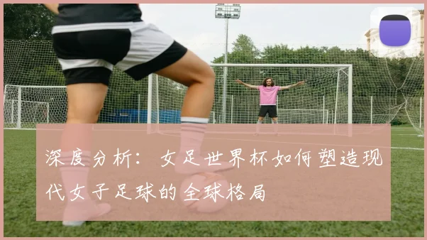 深度分析：女足世界杯如何塑造现代女子足球的全球格局