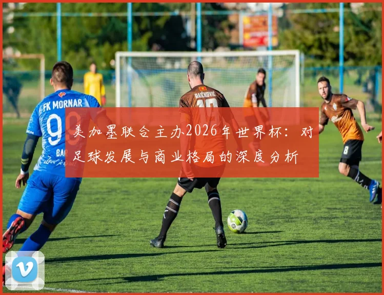 美加墨联合主办2026年世界杯:对足球发展与商业格局的深度分析