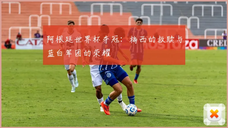 阿根廷世界杯夺冠:梅西的救赎与蓝白军团的荣耀