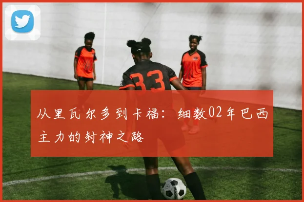 从里瓦尔多到卡福：细数02年巴西主力的封神之路