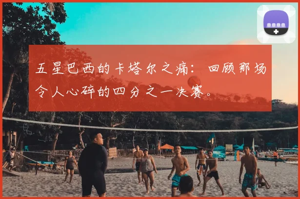 五星巴西的卡塔尔之痛：回顾那场令人心碎的四分之一决赛。