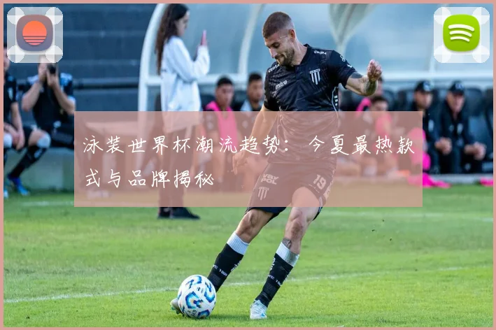 泳装世界杯潮流趋势：今夏最热款式与品牌揭秘