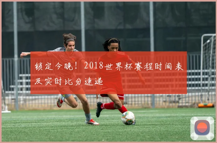锁定今晚！2018世界杯赛程时间表及实时比分速递
