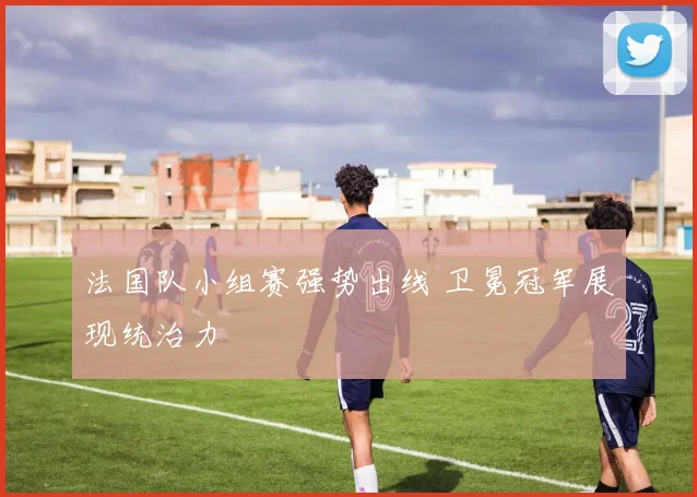 法国队小组赛强势出线 卫冕冠军展现统治力