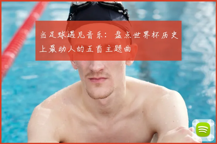 当足球遇见音乐:盘点世界杯历史上最动人的五首主题曲
