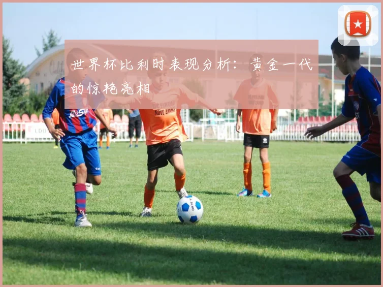 世界杯比利时表现分析:黄金一代的惊艳亮相