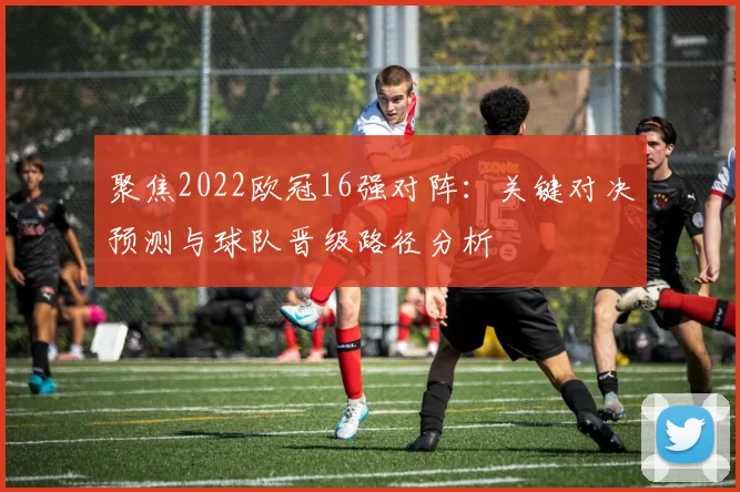 聚焦2022欧冠16强对阵：关键对决预测与球队晋级路径分析