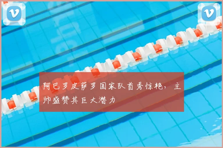 阿巴罗皮萨罗国家队首秀惊艳，主帅盛赞其巨大潜力