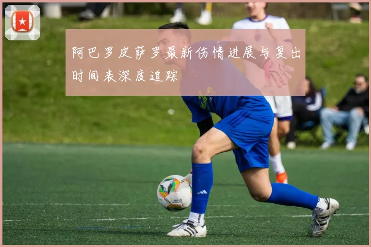 阿巴罗皮萨罗最新伤情进展与复出时间表深度追踪