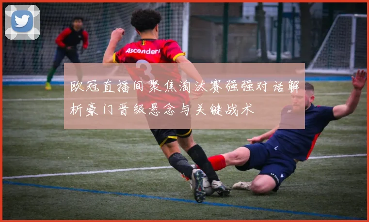 欧冠直播间聚焦淘汰赛强强对话解析豪门晋级悬念与关键战术
